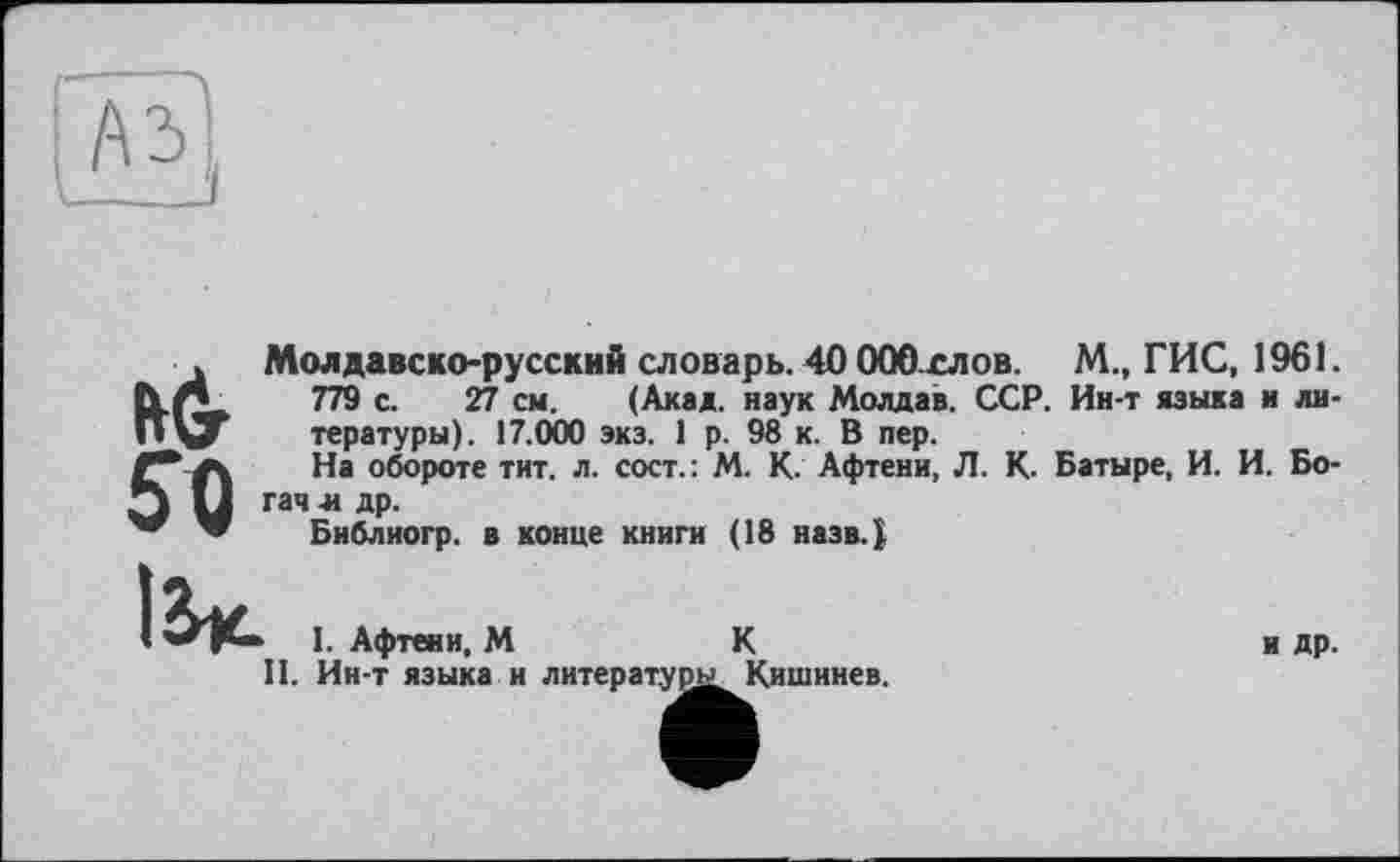 ﻿
Му
50
Молдавско-русский словарь. 40 ООО слов. М., ГИС, 1961.
779 с. 27 см. (Акад, наук Молдав. ССР. Ин-т языка и литературы). 17.000 экз. 1 р. 98 к. В пер.
На обороте тит. л. сост.: М. К. Афтени, Л. К. Батыре, И. И. Богач зі др.
Библиогр. в конце книги (18 назв.}
1. Афтени, М	К
II. Ин-т языка и литературы. Кишинев.
и др.